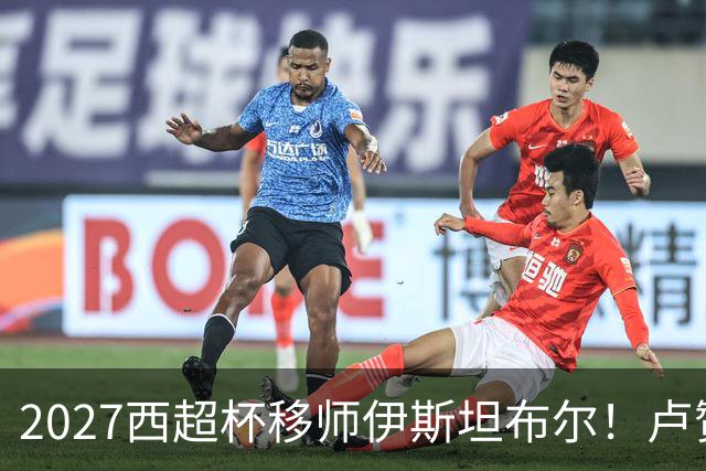 2027西超杯移师伊斯坦布尔！卢赞：西超杯潜在受众超过一亿人